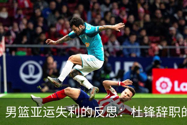 男篮亚运失利的反思：杜锋辞职的深层原因显现